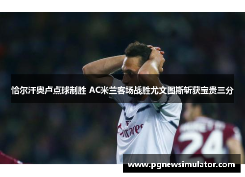 恰尔汗奥卢点球制胜 AC米兰客场战胜尤文图斯斩获宝贵三分
