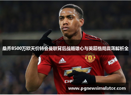 桑乔8500万欧天价转会曼联背后战略雄心与英超格局震荡解析全