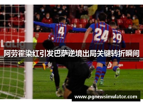 阿劳霍染红引发巴萨逆境出局关键转折瞬间