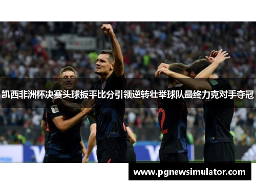 凯西非洲杯决赛头球扳平比分引领逆转壮举球队最终力克对手夺冠 凯西非洲杯决赛头球扳平比分引领逆转壮举球队最终力克对手夺冠